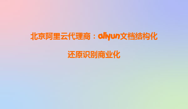 北京阿里云代理商：aliyun文档结构化还原识别商业化