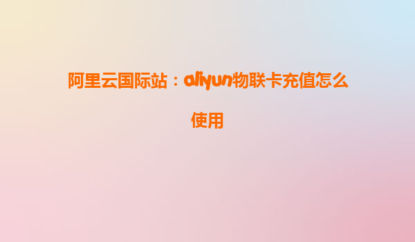 阿里云国际站：aliyun物联卡充值怎么使用
