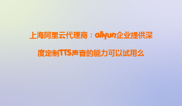 上海阿里云代理商：aliyun企业提供深度定制TTS声音的能力可以试用么