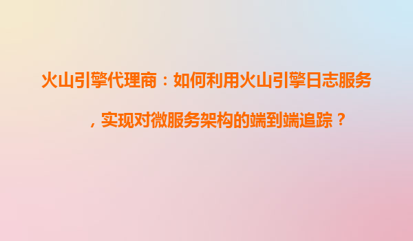 火山引擎代理商：如何利用火山引擎日志服务，实现对微服务架构的端到端追踪？