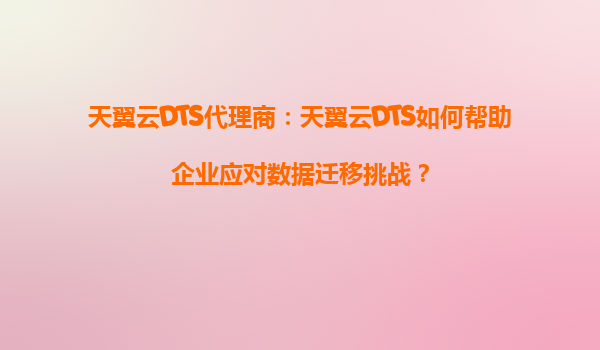 天翼云DTS代理商：天翼云DTS如何帮助企业应对数据迁移挑战？