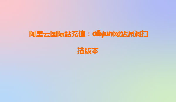 阿里云国际站充值：aliyun网站漏洞扫描版本