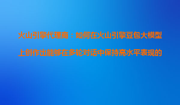 火山引擎代理商：如何在火山引擎豆包大模型上创作出能够在多轮对话中保持高水平表现的AI产品？