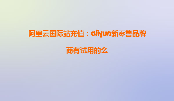 阿里云国际站充值：aliyun新零售品牌商有试用的么