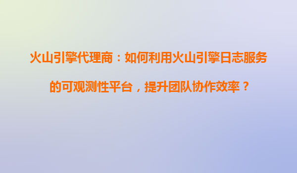 火山引擎代理商：如何利用火山引擎日志服务的可观测性平台，提升团队协作效率？