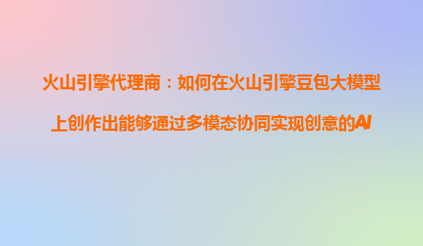 火山引擎代理商：如何在火山引擎豆包大模型上创作出能够通过多模态协同实现创意的AI产品？