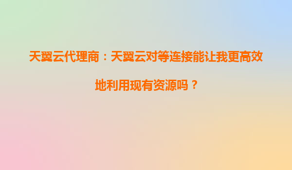 天翼云代理商：天翼云对等连接能让我更高效地利用现有资源吗？