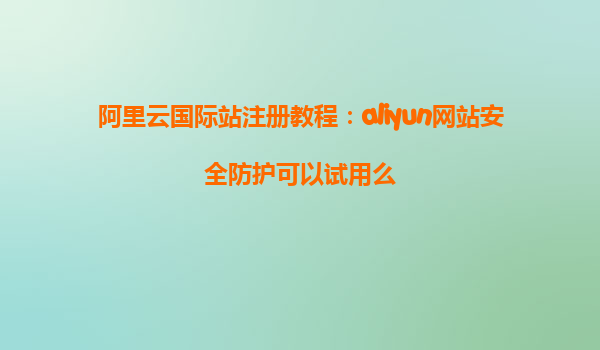 阿里云国际站注册教程：aliyun网站安全防护可以试用么