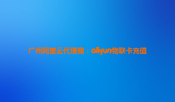 广州阿里云代理商：aliyun物联卡充值