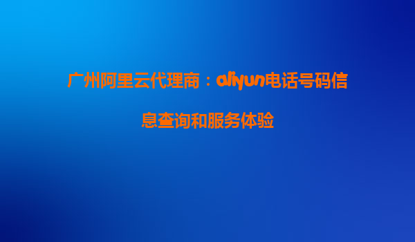 广州阿里云代理商：aliyun电话号码信息查询和服务体验