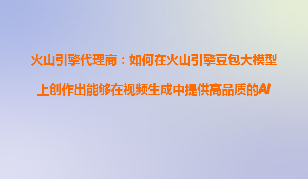 火山引擎代理商：如何在火山引擎豆包大模型上创作出能够在视频生成中提供高品质的AI产品？