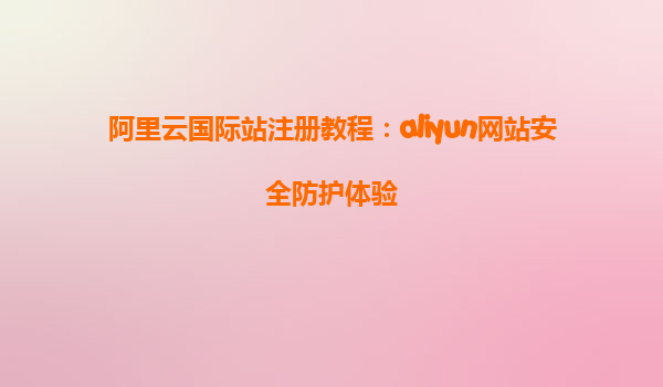 阿里云国际站注册教程：aliyun网站安全防护体验