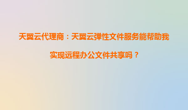 天翼云代理商：天翼云弹性文件服务能帮助我实现远程办公文件共享吗？
