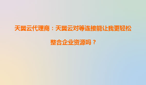 天翼云代理商：天翼云对等连接能让我更轻松整合企业资源吗？