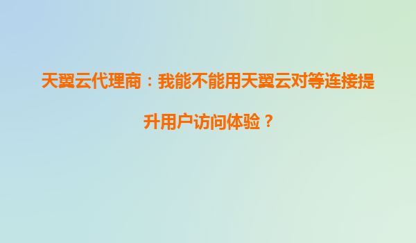 天翼云代理商：我能不能用天翼云对等连接提升用户访问体验？