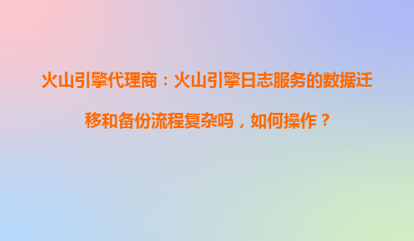 火山引擎代理商：火山引擎日志服务的数据迁移和备份流程复杂吗，如何操作？
