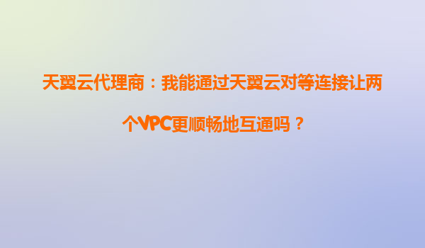 天翼云代理商：我能通过天翼云对等连接让两个VPC更顺畅地互通吗？