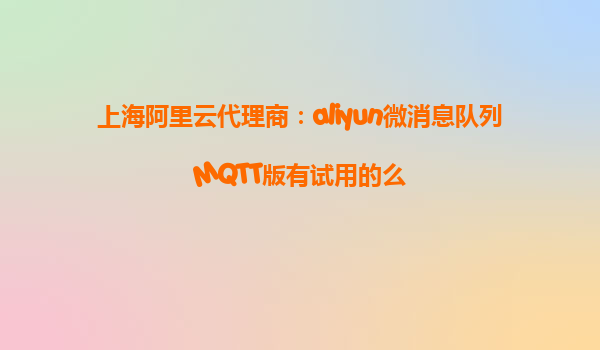 上海阿里云代理商：aliyun微消息队列MQTT版有试用的么