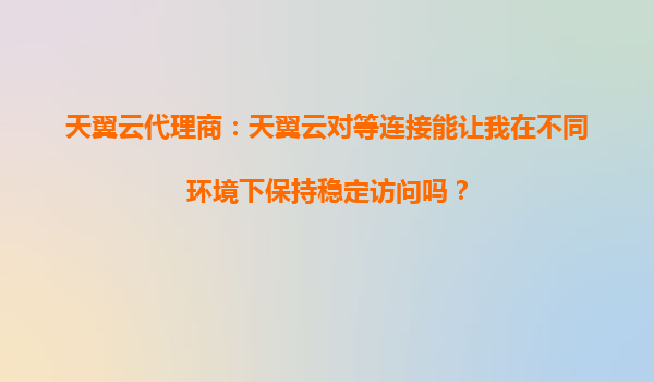 天翼云代理商：天翼云对等连接能让我在不同环境下保持稳定访问吗？