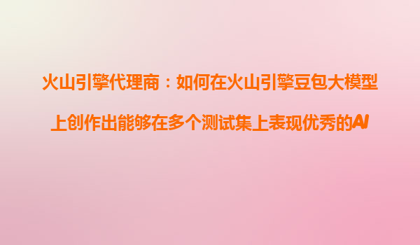 火山引擎代理商：如何在火山引擎豆包大模型上创作出能够在多个测试集上表现优秀的AI产品？