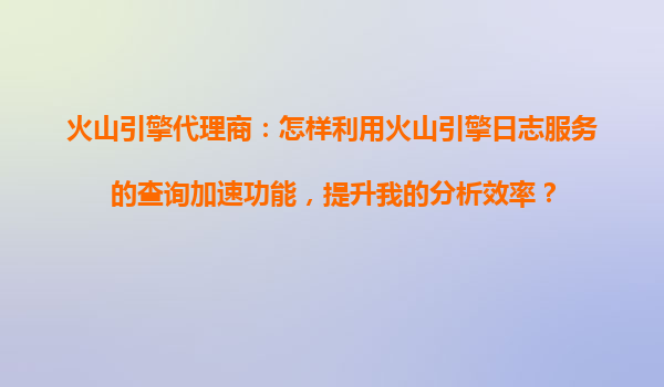火山引擎代理商：怎样利用火山引擎日志服务的查询加速功能，提升我的分析效率？