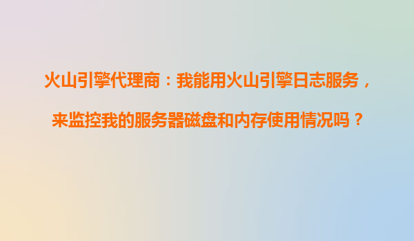 火山引擎代理商：我能用火山引擎日志服务，来监控我的服务器磁盘和内存使用情况吗？
