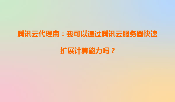 腾讯云代理商：我可以通过腾讯云服务器快速扩展计算能力吗？