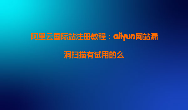 阿里云国际站注册教程：aliyun网站漏洞扫描有试用的么