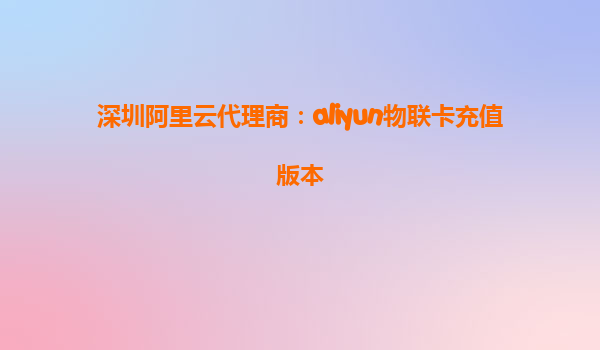 深圳阿里云代理商：aliyun物联卡充值版本