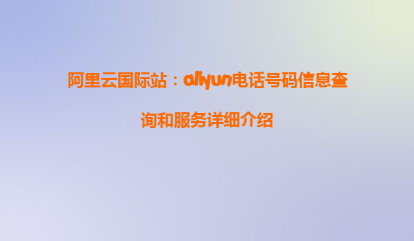 阿里云国际站：aliyun电话号码信息查询和服务详细介绍