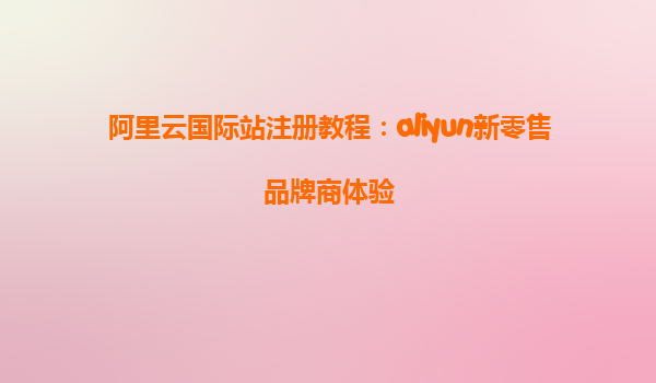 阿里云国际站注册教程：aliyun新零售品牌商体验