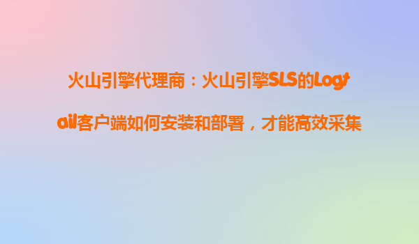 火山引擎代理商：火山引擎SLS的Logtail客户端如何安装和部署，才能高效采集日志文件？