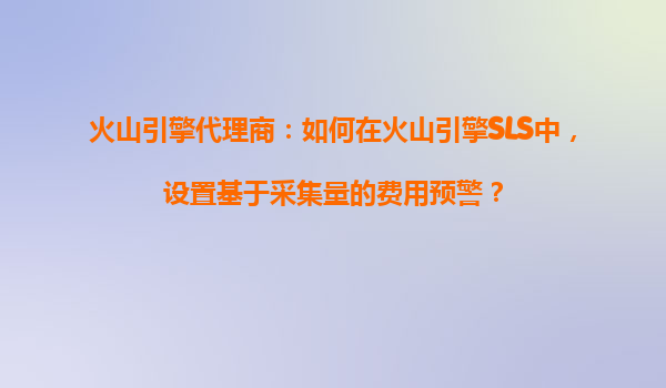 火山引擎代理商：如何在火山引擎SLS中，设置基于采集量的费用预警？