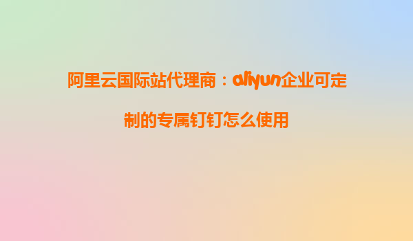 阿里云国际站代理商：aliyun企业可定制的专属钉钉怎么使用