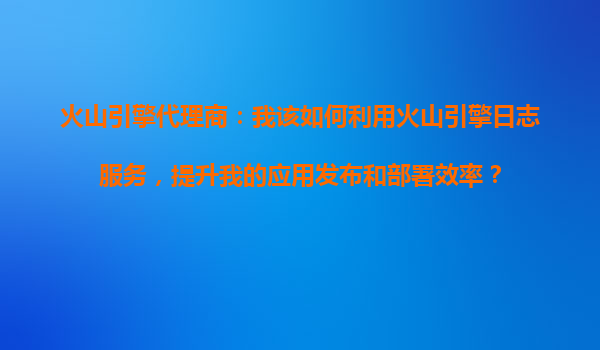 火山引擎代理商：我该如何利用火山引擎日志服务，提升我的应用发布和部署效率？