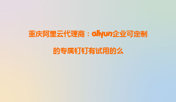 重庆阿里云代理商：aliyun企业可定制的专属钉钉有试用的么