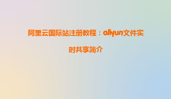 阿里云国际站注册教程：aliyun文件实时共享简介