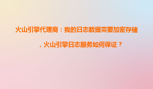 火山引擎代理商：我的日志数据需要加密存储，火山引擎日志服务如何保证？