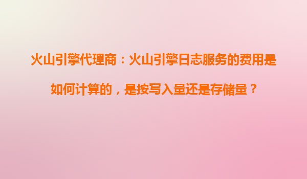 火山引擎代理商：火山引擎日志服务的费用是如何计算的，是按写入量还是存储量？