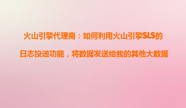 火山引擎代理商：如何利用火山引擎SLS的日志投递功能，将数据发送给我的其他大数据平台？