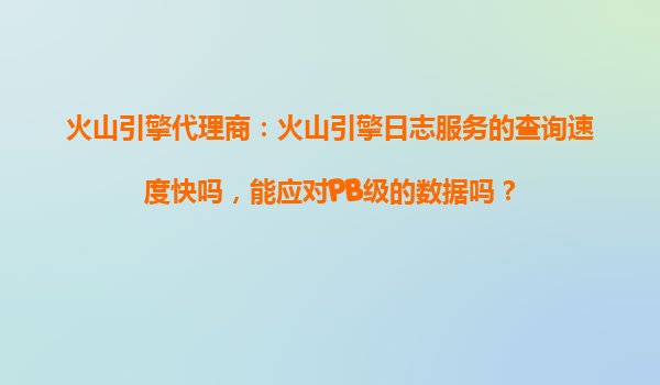 火山引擎代理商：火山引擎日志服务的查询速度快吗，能应对PB级的数据吗？