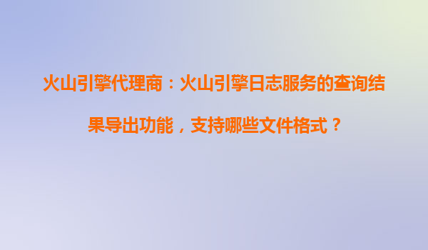 火山引擎代理商：火山引擎日志服务的查询结果导出功能，支持哪些文件格式？