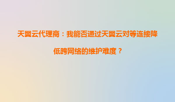 天翼云代理商：我能否通过天翼云对等连接降低跨网络的维护难度？