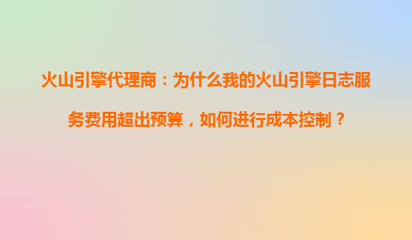 火山引擎代理商：为什么我的火山引擎日志服务费用超出预算，如何进行成本控制？