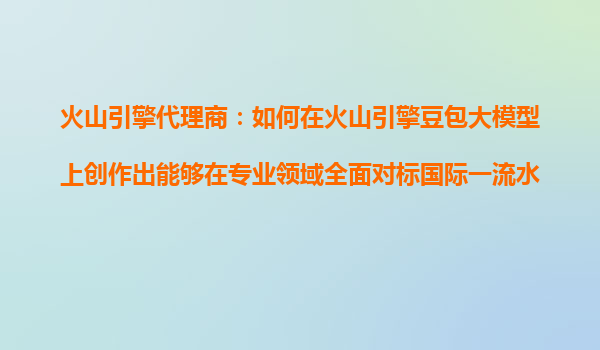 火山引擎代理商：如何在火山引擎豆包大模型上创作出能够在专业领域全面对标国际一流水平的AI产品？