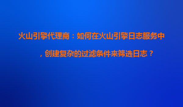 火山引擎代理商：如何在火山引擎日志服务中，创建复杂的过滤条件来筛选日志？