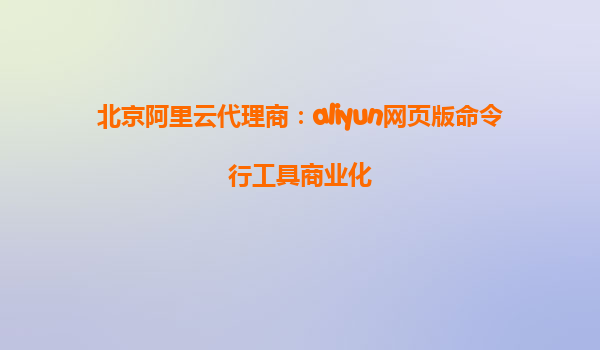 北京阿里云代理商：aliyun网页版命令行工具商业化