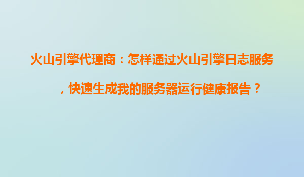 火山引擎代理商：怎样通过火山引擎日志服务，快速生成我的服务器运行健康报告？