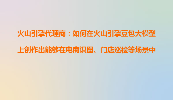 火山引擎代理商：如何在火山引擎豆包大模型上创作出能够在电商识图、门店巡检等场景中应用的多模态AI产品？