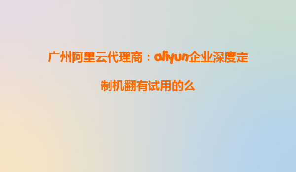 广州阿里云代理商：aliyun企业深度定制机翻有试用的么